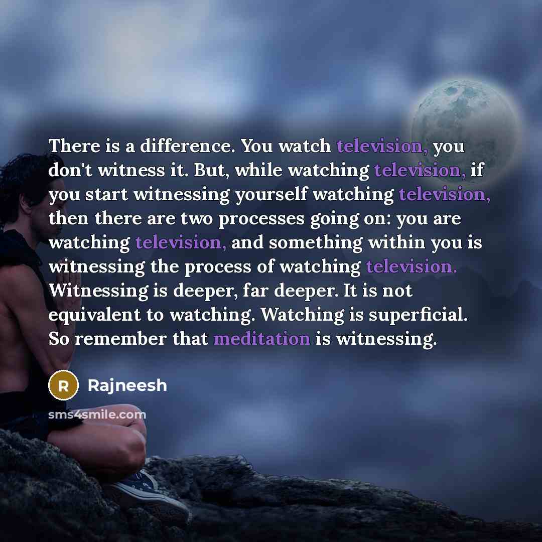“There is a difference. You watch television, you don't witness it. But, while watching television, if you start witnessing yourself watching television, then there are two processes going on: you are watching television, and something within you is witnessing the process of watching television…” quote by Rajneesh