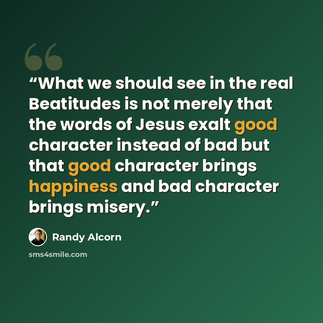 “What we should see in the real Beatitudes is not merely that the words of Jesus exalt good character instead of bad but that good character brings happiness and bad character brings misery.” quote by Randy Alcorn