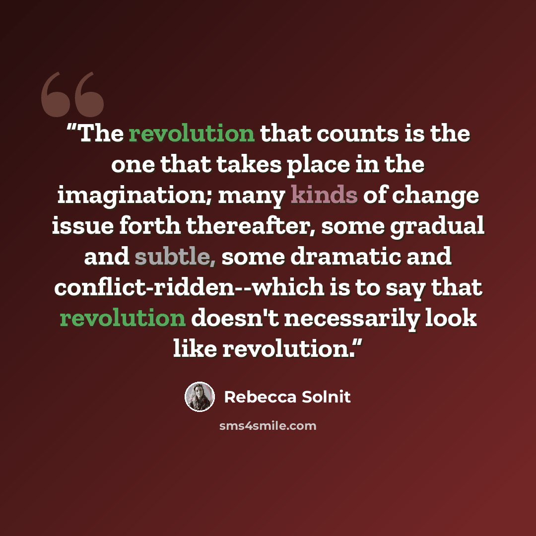 “The revolution that counts is the one that takes place in the imagination; many kinds of change issue forth thereafter, some gradual and subtle, some dramatic and conflict-ridden--which is to say that revolution doesn't necessarily look like revolution.” quote by Rebecca Solnit