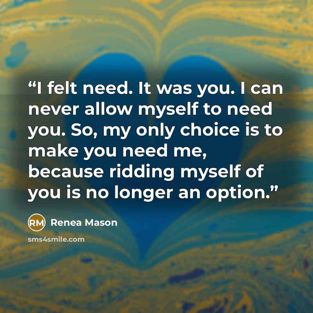“I felt need. It was you. I can never allow myself to need you. So, my only choice is to make you need me, because ridding myself of you is no longer an option.” quote by Renea Mason