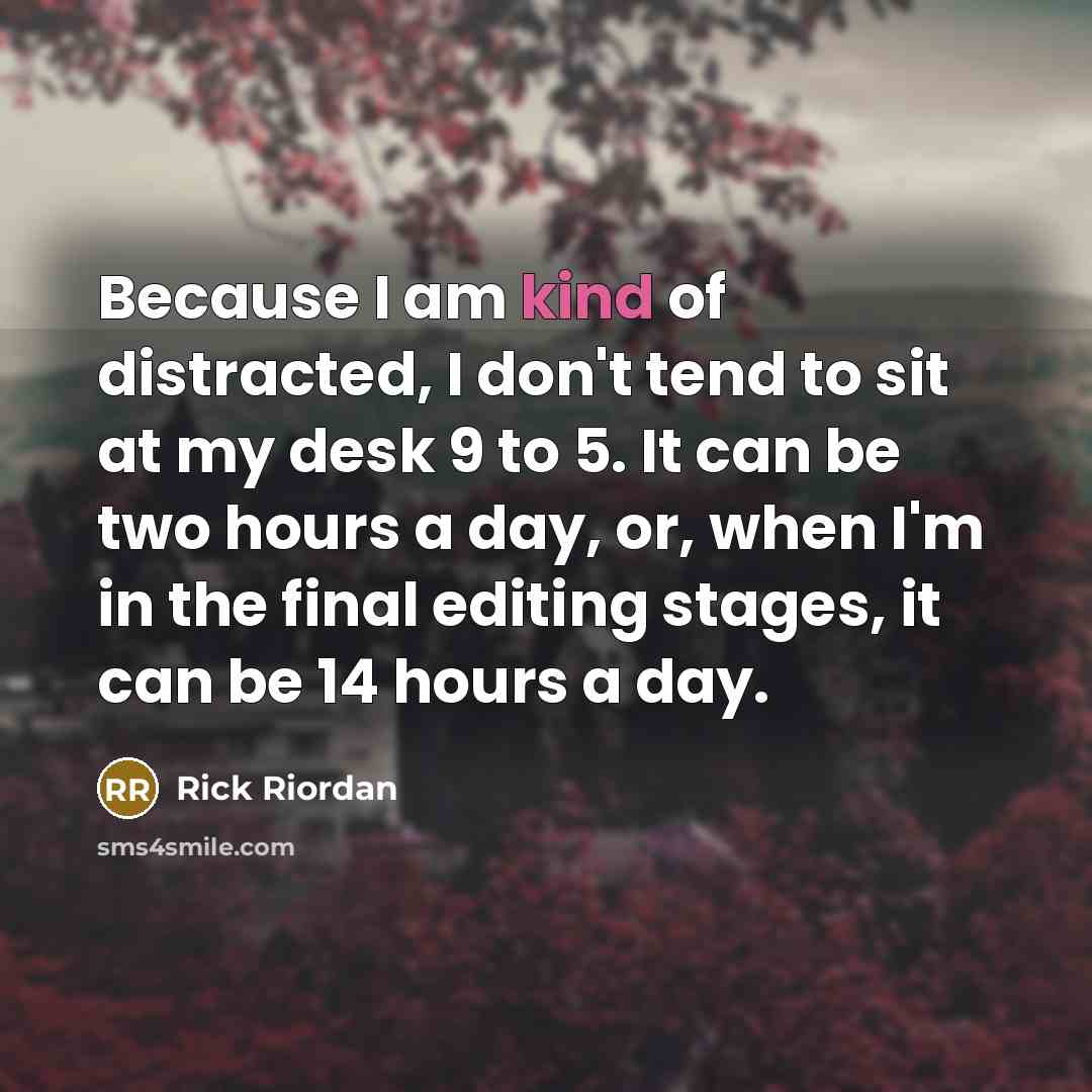 “Because I am kind of distracted, I don't tend to sit at my desk 9 to 5. It can be two hours a day, or, when I'm in the final editing stages, it can be 14 hours a day.” quote by Rick Riordan