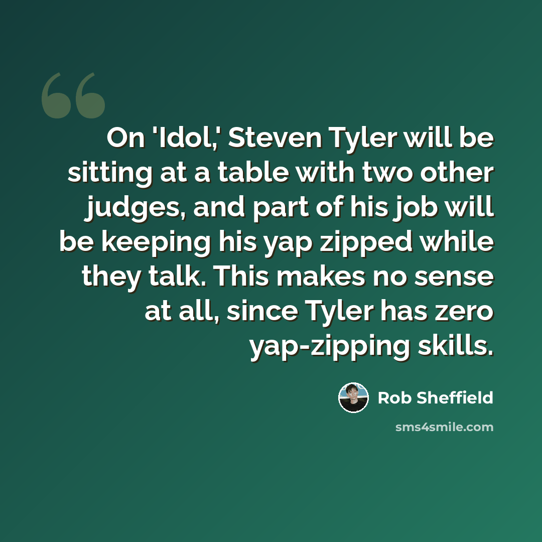 “On 'Idol,' Steven Tyler will be sitting at a table with two other judges, and part of his job will be keeping his yap zipped while they talk. This makes no sense at all, since Tyler has zero yap-zipping skills.” quote by Rob Sheffield