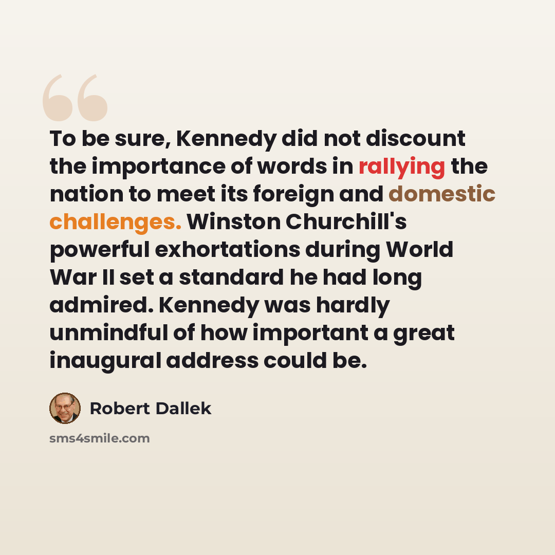 “To be sure, Kennedy did not discount the importance of words in rallying the nation to meet its foreign and domestic challenges. Winston Churchill's powerful exhortations during World War II set a standard he had long admired. Kennedy was hardly unmindful of how important a great inaugural address…” quote by Robert Dallek