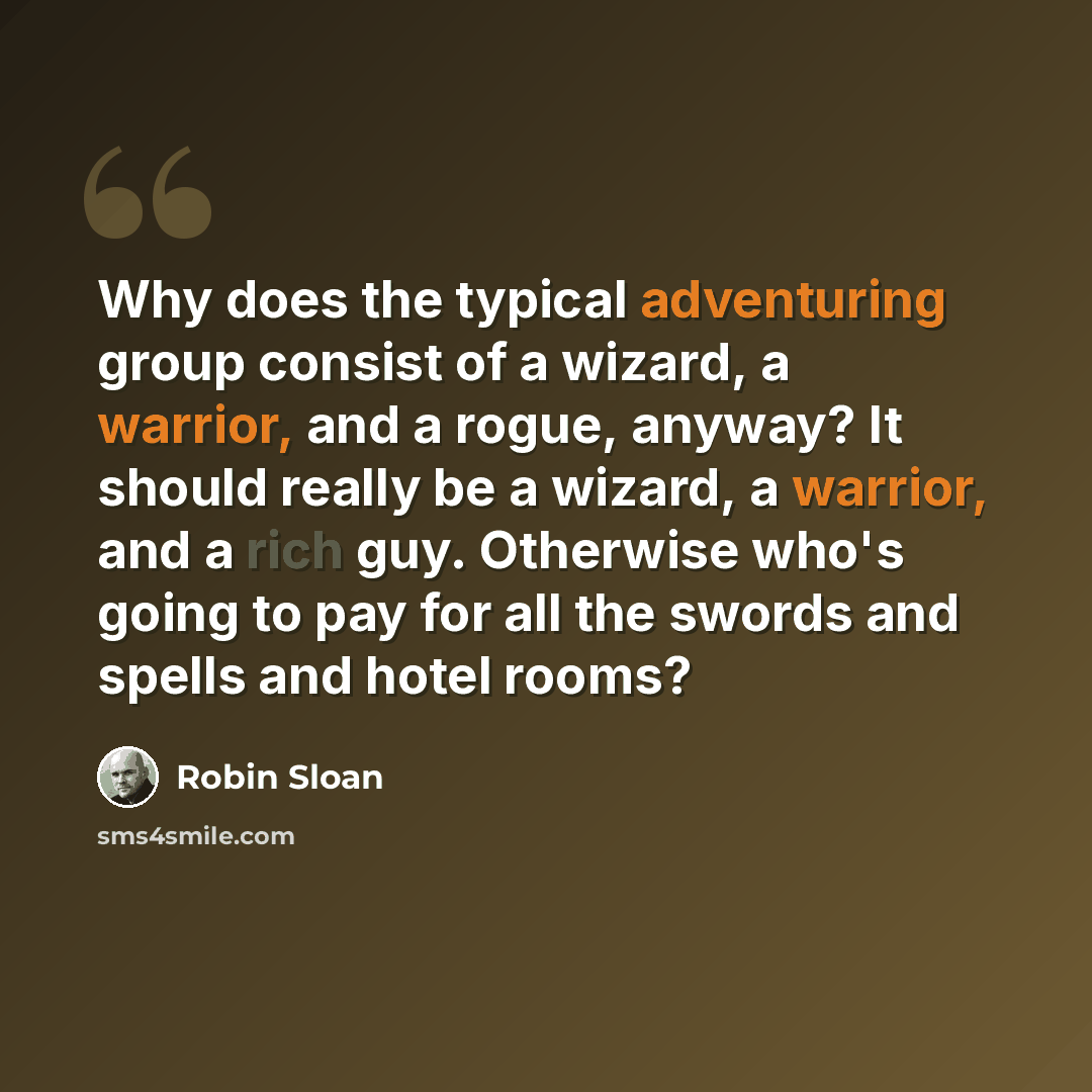 “Why does the typical adventuring group consist of a wizard, a warrior, and a rogue, anyway? It should really be a wizard, a warrior, and a rich guy. Otherwise who's going to pay for all the swords and spells and hotel rooms?” quote by Robin Sloan