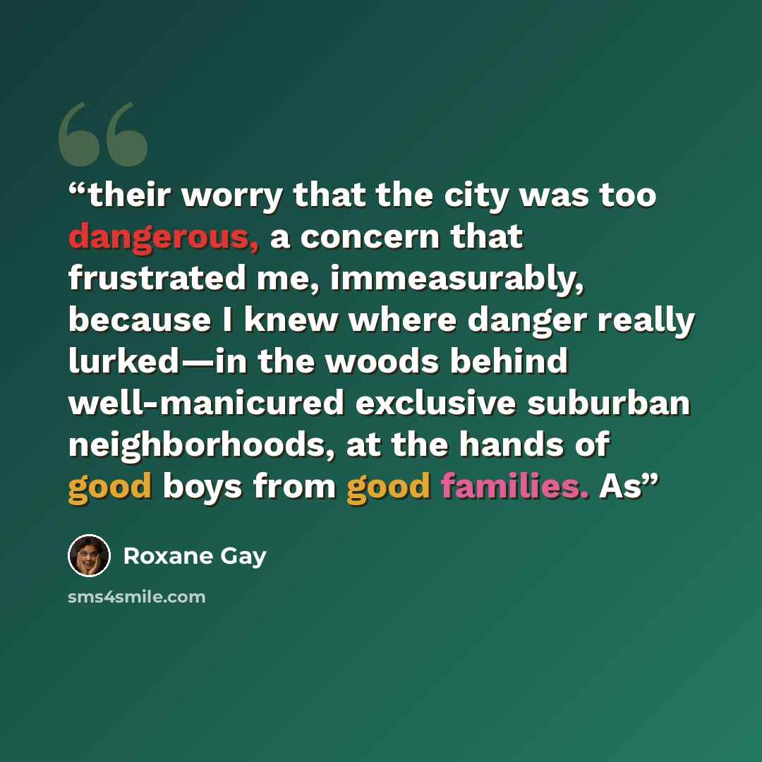 “their worry that the city was too dangerous, a concern that frustrated me, immeasurably, because I knew where danger really lurked—in the woods behind well-manicured exclusive suburban neighborhoods, at the hands of good boys from good families. As” quote by Roxane Gay