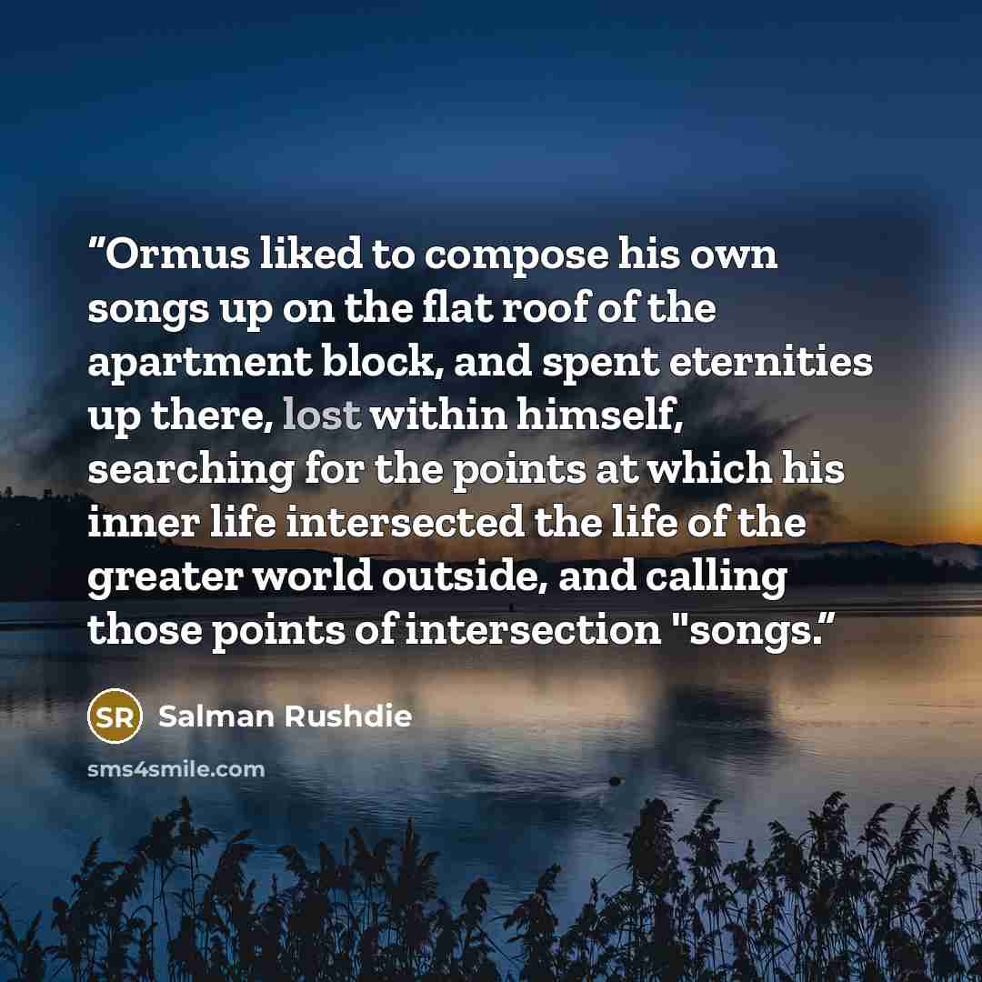 “Ormus liked to compose his own songs up on the flat roof of the apartment block, and spent eternities up there, lost within himself, searching for the points at which his inner life intersected the life of the greater world outside, and calling those points of intersection "songs.” quote by Salman Rushdie