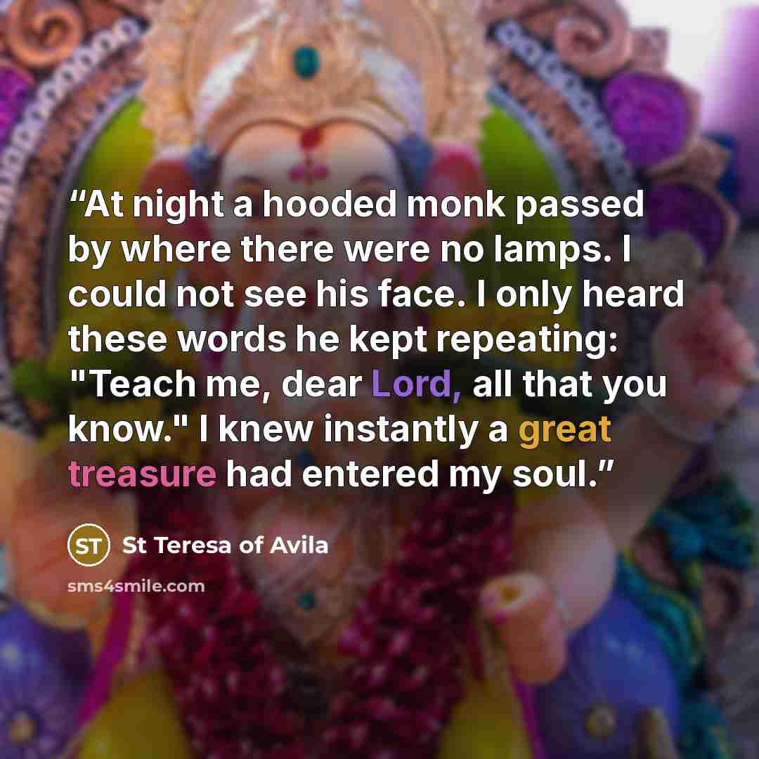 “At night a hooded monk passed by where there were no lamps. I could not see his face. I only heard these words he kept repeating: "Teach me, dear Lord, all that you know." I knew instantly a great treasure had entered my soul.” quote by St Teresa of Avila