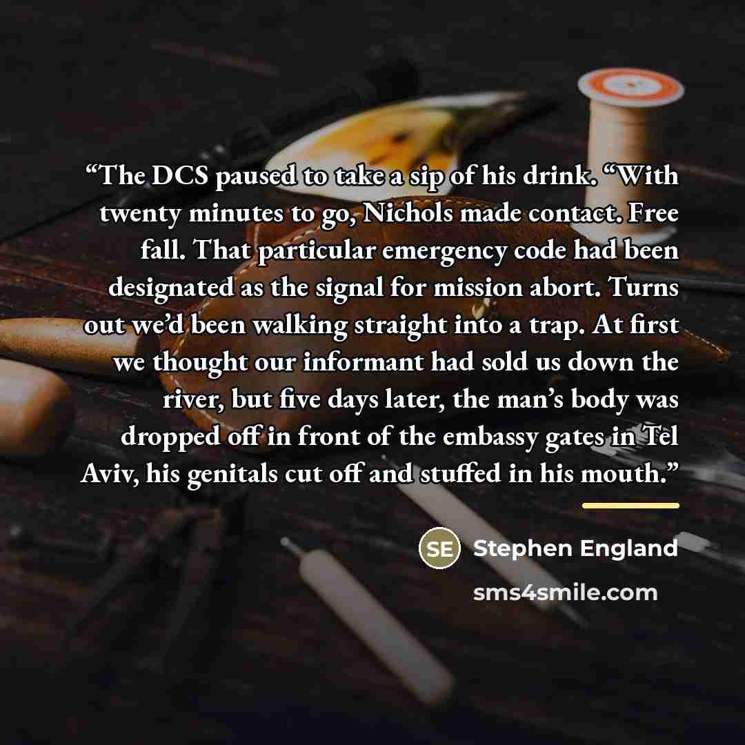 “The DCS paused to take a sip of his drink. “With twenty minutes to go, Nichols made contact. Free fall. That particular emergency code had been designated as the signal for mission abort. Turns out we’d been walking straight into a trap. At first we thought our informant had sold us down the…” quote by Stephen England