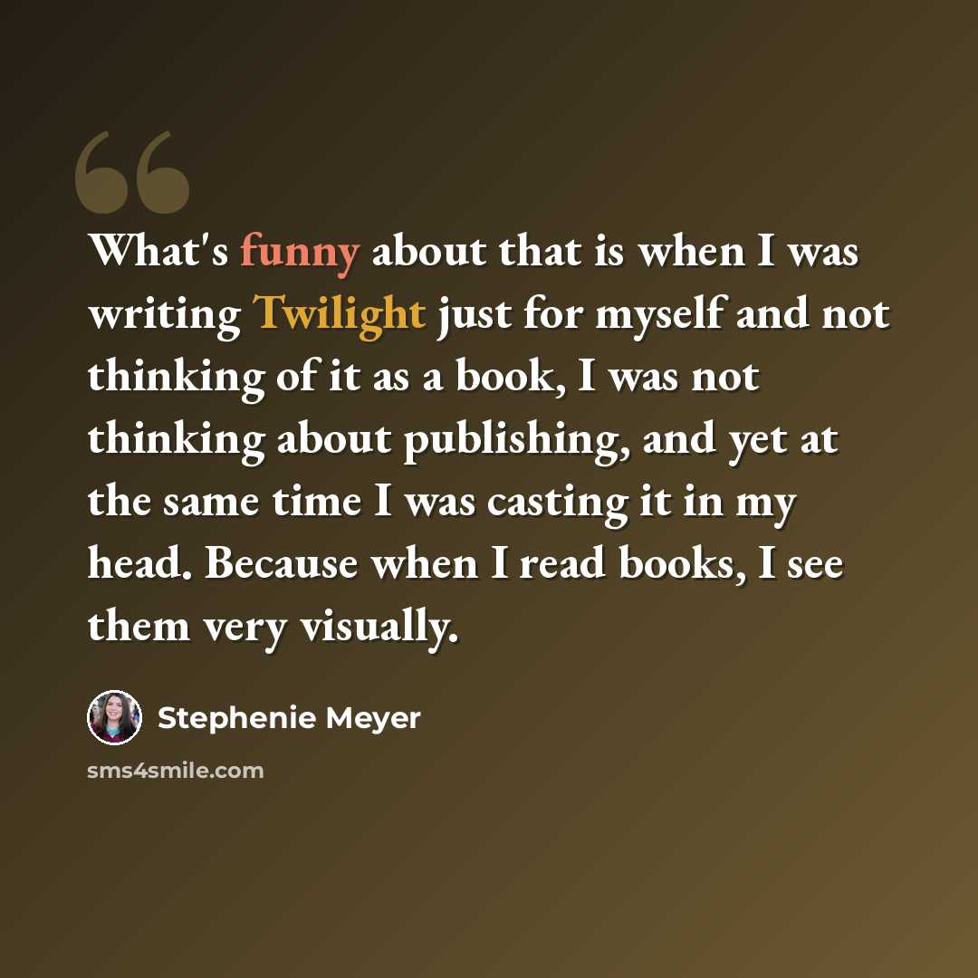 “What's funny about that is when I was writing Twilight just for myself and not thinking of it as a book, I was not thinking about publishing, and yet at the same time I was casting it in my head. Because when I read books, I see them very visually.” quote by Stephenie Meyer