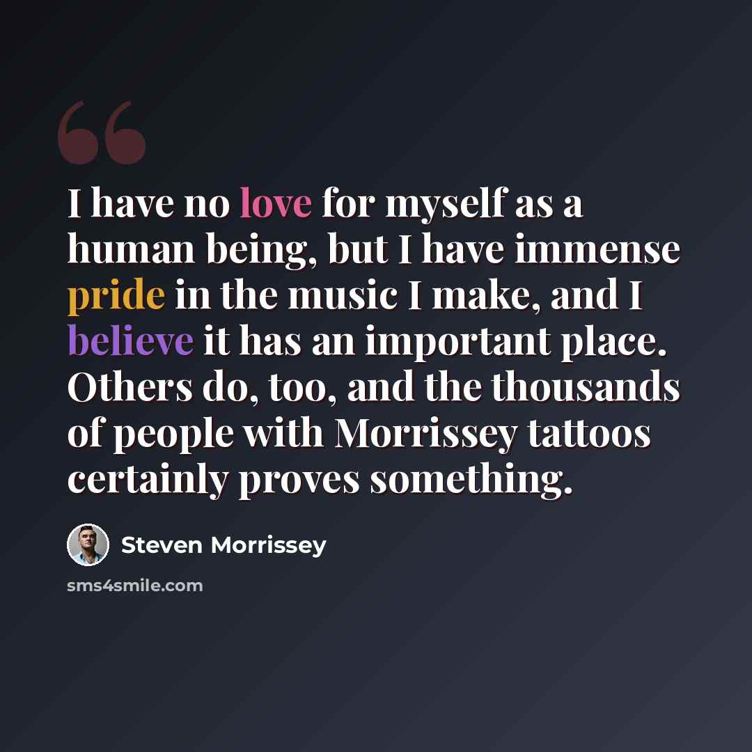 “I have no love for myself as a human being, but I have immense pride in the music I make, and I believe it has an important place. Others do, too, and the thousands of people with Morrissey tattoos certainly proves something.” quote by Steven Morrissey