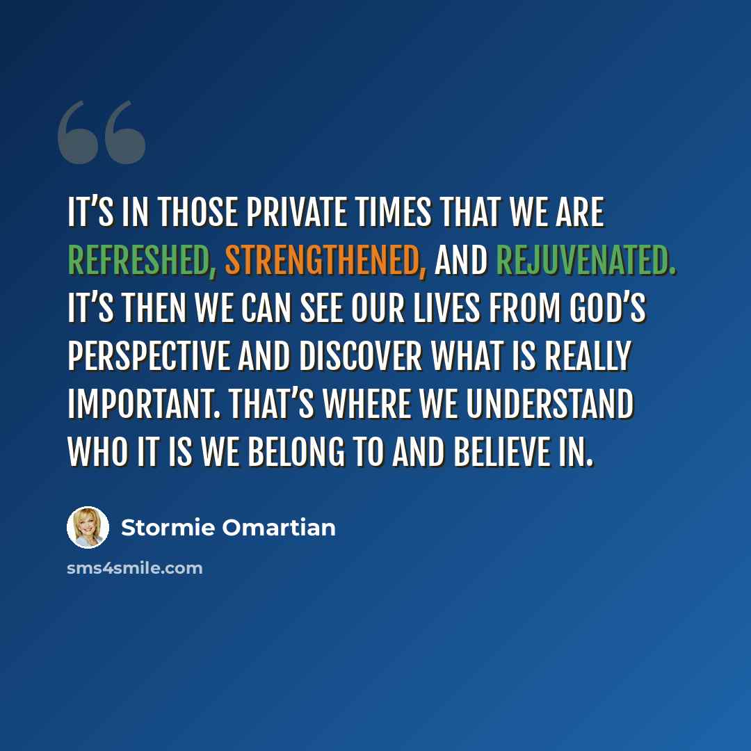 “It’s in those private times that we are refreshed, strengthened, and rejuvenated. It’s then we can see our lives from God’s perspective and discover what is really important. That’s where we understand who it is we belong to and believe in.” quote by Stormie Omartian