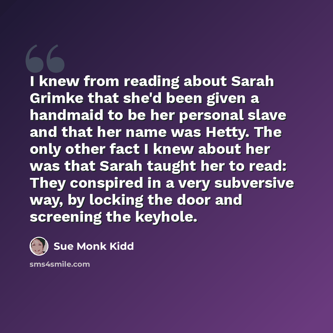 “I knew from reading about Sarah Grimke that she'd been given a handmaid to be her personal slave and that her name was Hetty. The only other fact I knew about her was that Sarah taught her to read: They conspired in a very subversive way, by locking the door and screening the keyhole.” quote by Sue Monk Kidd