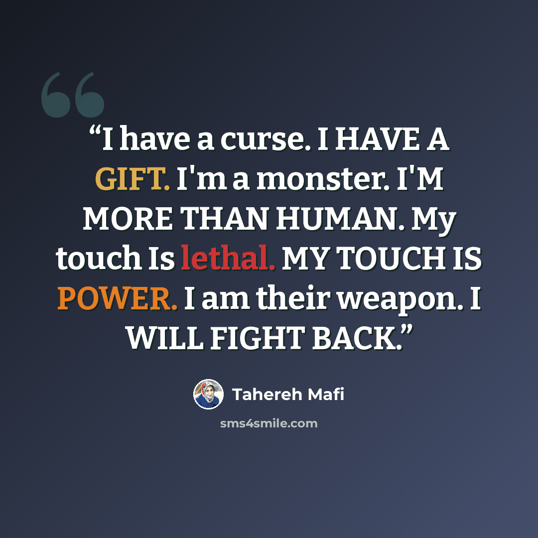 “I have a curse. I HAVE A GIFT. I'm a monster. I'M MORE THAN HUMAN. My touch Is lethal. MY TOUCH IS POWER. I am their weapon. I WILL FIGHT BACK.” quote by Tahereh Mafi