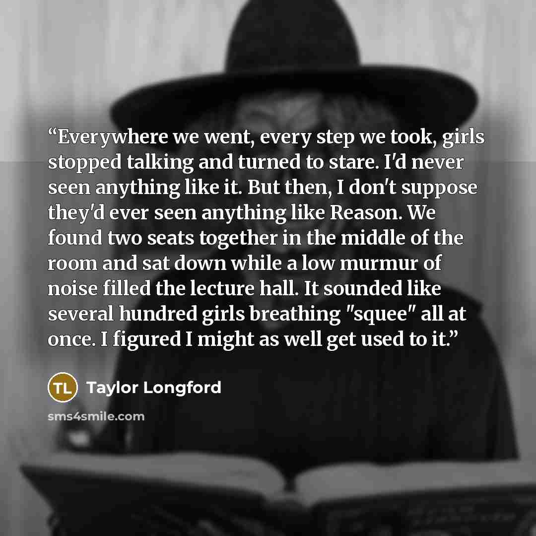 “Everywhere we went, every step we took, girls stopped talking and turned to stare. I'd never seen anything like it. But then, I don't suppose they'd ever seen anything like Reason. We found two seats together in the middle of the room and sat down while a low murmur of noise filled the lecture…” quote by Taylor Longford