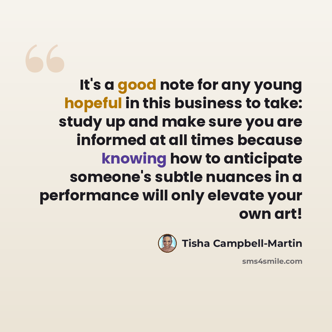 “It's a good note for any young hopeful in this business to take: study up and make sure you are informed at all times because knowing how to anticipate someone's subtle nuances in a performance will only elevate your own art!” quote by Tisha Campbell-Martin
