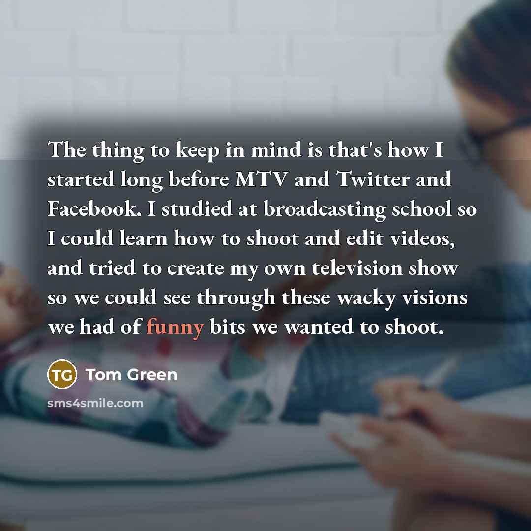“The thing to keep in mind is that's how I started long before MTV and Twitter and Facebook. I studied at broadcasting school so I could learn how to shoot and edit videos, and tried to create my own television show so we could see through these wacky visions we had of funny bits we wanted to shoot.” quote by Tom Green