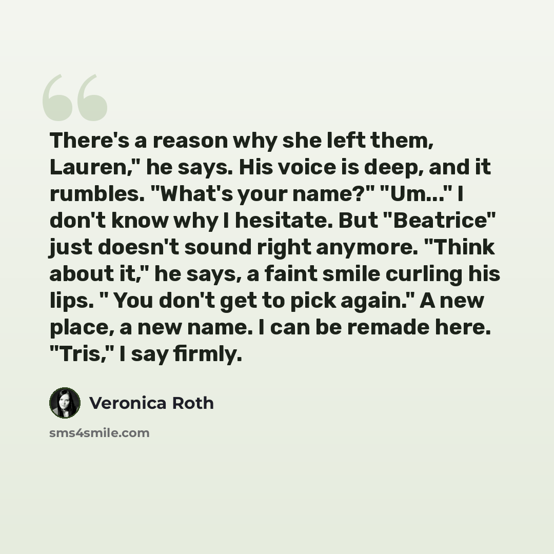 “There's a reason why she left them, Lauren," he says. His voice is deep, and it rumbles. "What's your name?" "Um..." I don't know why I hesitate. But "Beatrice" just doesn't sound right anymore. "Think about it," he says, a faint smile curling his lips. " You don't get to pick again." A new place…” quote by Veronica Roth