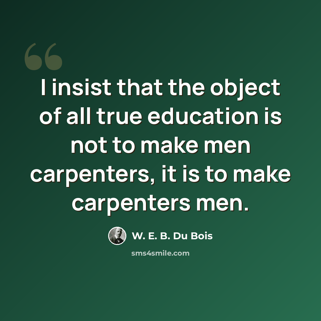 “I insist that the object of all true education is not to make men carpenters, it is to make carpenters men.” quote by W. E. B. Du Bois