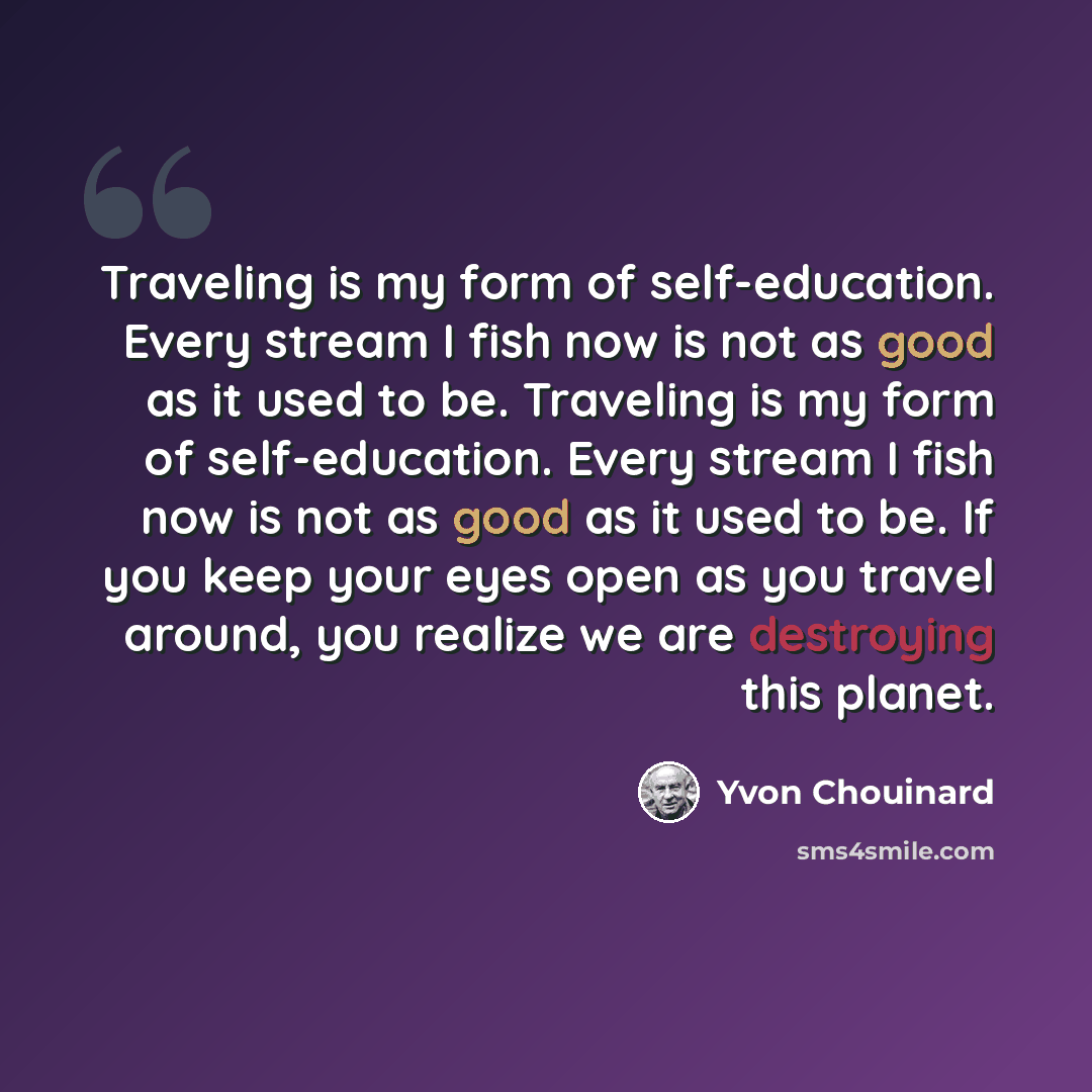 “Traveling is my form of self-education. Every stream I fish now is not as good as it used to be. Traveling is my form of self-education. Every stream I fish now is not as good as it used to be. If you keep your eyes open as you travel around, you realize we are destroying this planet.” quote by Yvon Chouinard