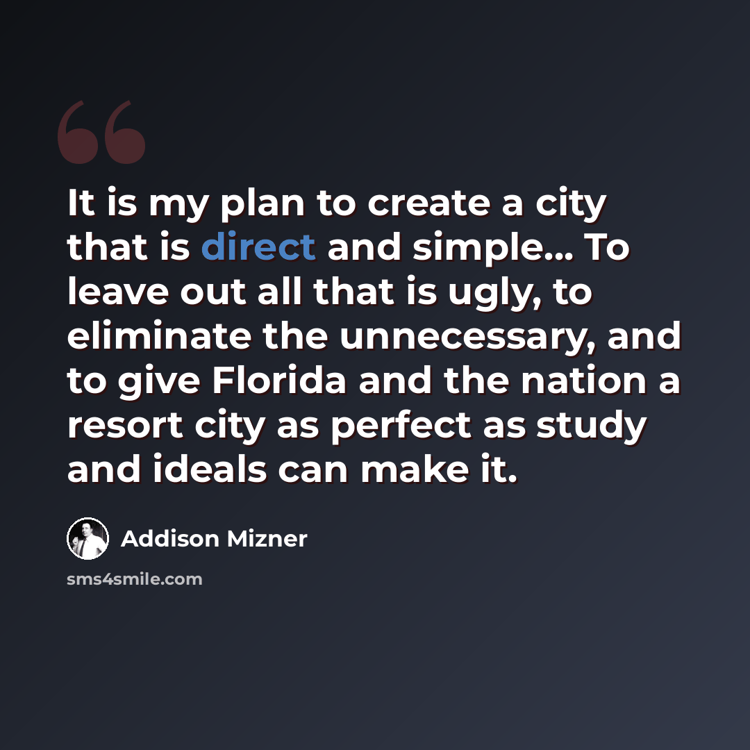 “It is my plan to create a city that is direct and simple... To leave out all that is ugly, to eliminate the unnecessary, and to give Florida and the nation a resort city as perfect as study and ideals can make it.” quote by Addison Mizner