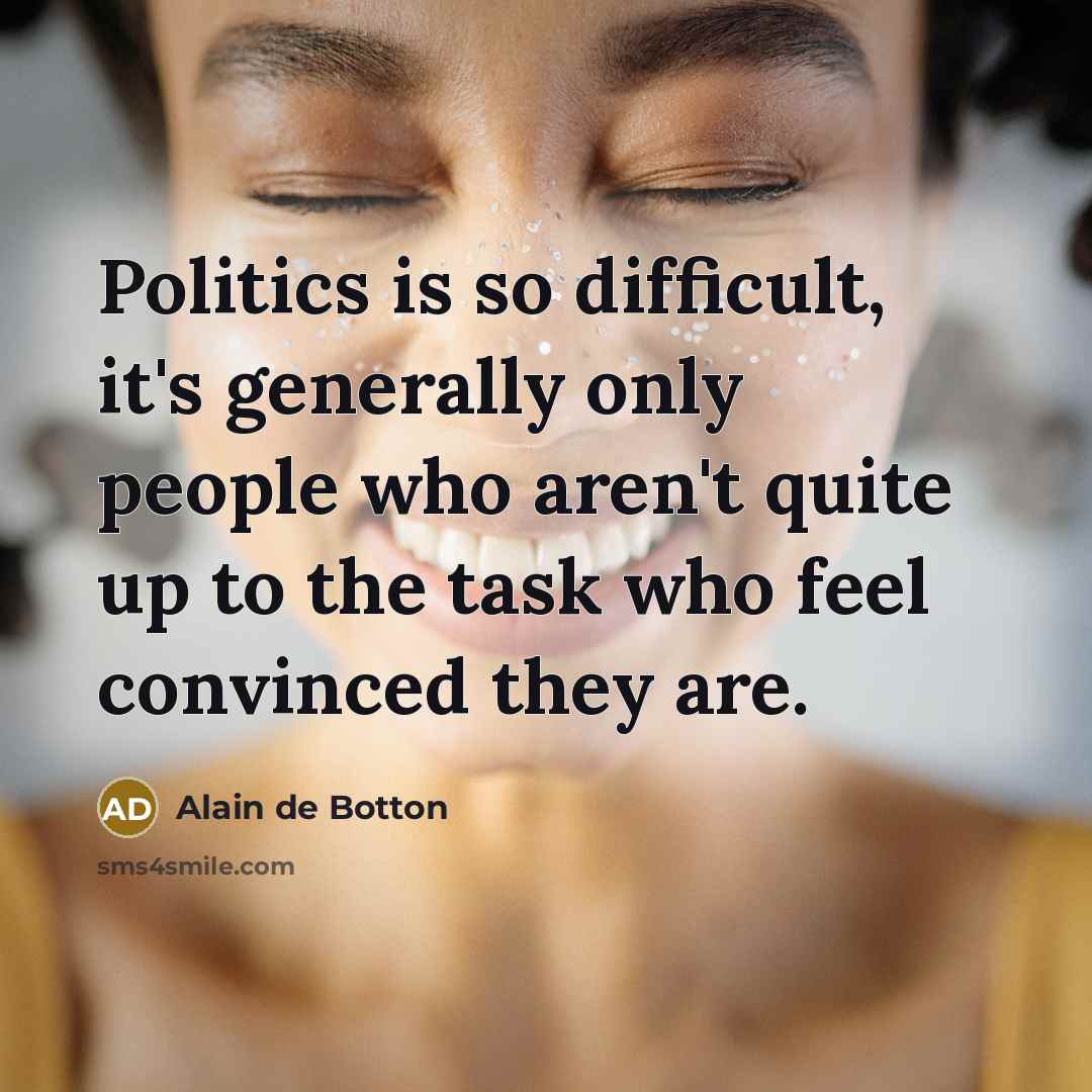 “Politics is so difficult, it's generally only people who aren't quite up to the task who feel convinced they are.” quote by Alain de Botton