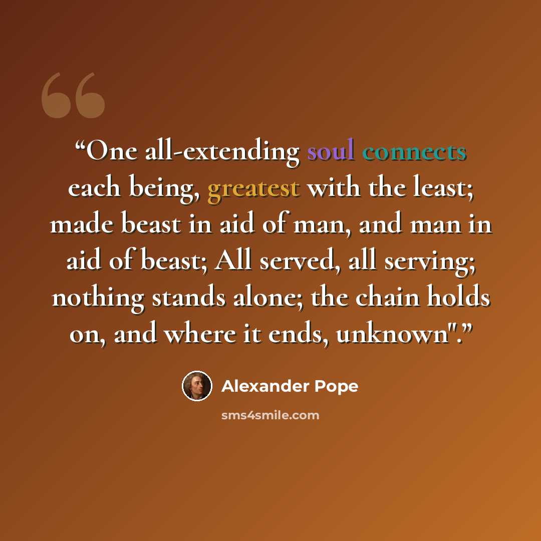 “One all-extending soul connects each being, greatest with the least; made beast in aid of man, and man in aid of beast; All served, all serving; nothing stands alone; the chain holds on, and where it ends, unknown".” quote by Alexander Pope