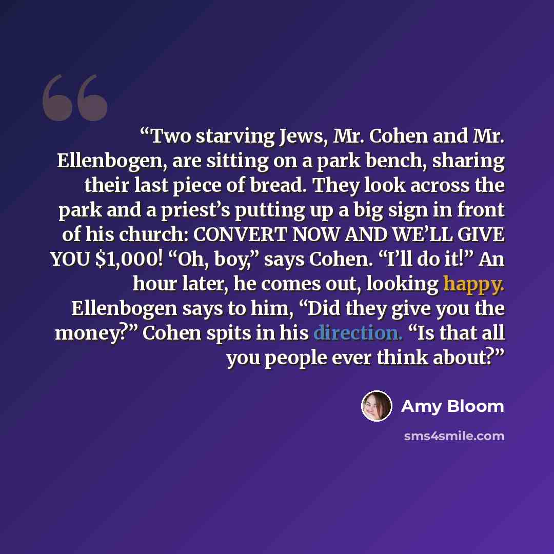 “Two starving Jews, Mr. Cohen and Mr. Ellenbogen, are sitting on a park bench, sharing their last piece of bread. They look across the park and a priest’s putting up a big sign in front of his church: CONVERT NOW AND WE’LL GIVE YOU $1,000! “Oh, boy,” says Cohen. “I’ll do it!” An hour later, he…” quote by Amy Bloom