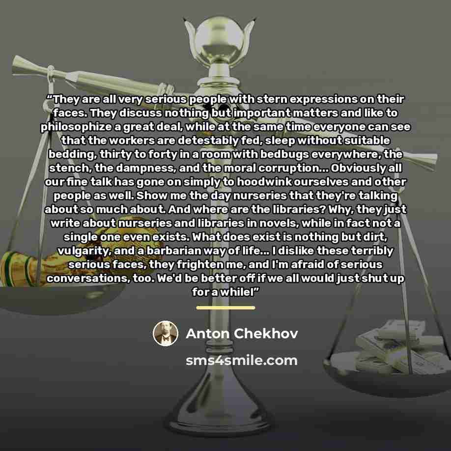 “They are all very serious people with stern expressions on their faces. They discuss nothing but important matters and like to philosophize a great deal, while at the same time everyone can see that the workers are detestably fed, sleep without suitable bedding, thirty to forty in a room with…” quote by Anton Chekhov