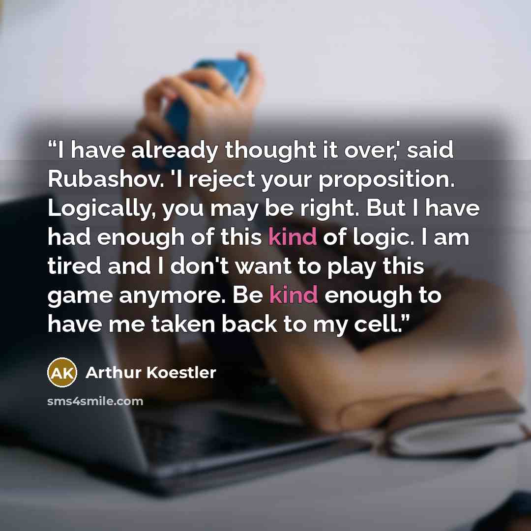 “I have already thought it over,' said Rubashov. 'I reject your proposition. Logically, you may be right. But I have had enough of this kind of logic. I am tired and I don't want to play this game anymore. Be kind enough to have me taken back to my cell.” quote by Arthur Koestler