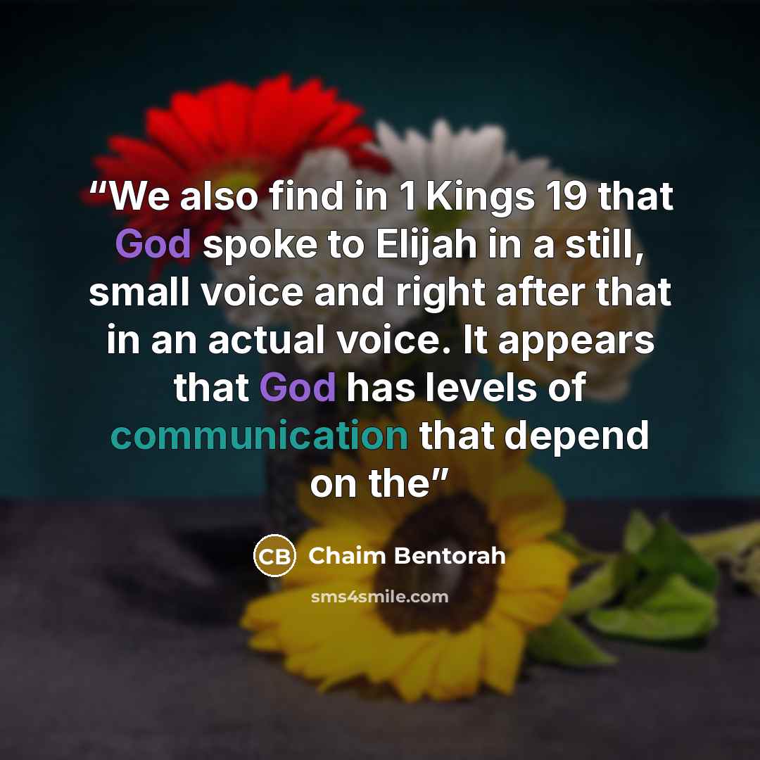 “We also find in 1 Kings 19 that God spoke to Elijah in a still, small voice and right after that in an actual voice. It appears that God has levels of communication that depend on the” quote by Chaim Bentorah