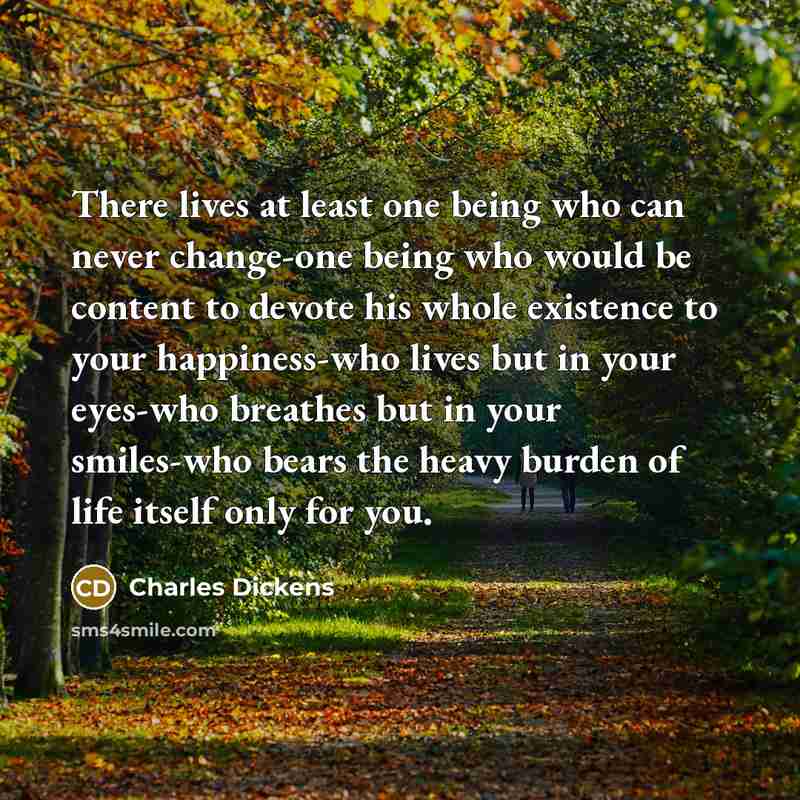 “There lives at least one being who can never change-one being who would be content to devote his whole existence to your happiness-who lives but in your eyes-who breathes but in your smiles-who bears the heavy burden of life itself only for you.” quote by Charles Dickens