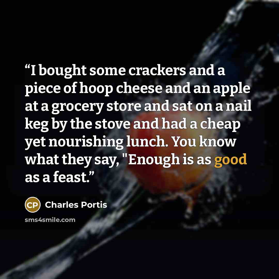“I bought some crackers and a piece of hoop cheese and an apple at a grocery store and sat on a nail keg by the stove and had a cheap yet nourishing lunch. You know what they say, "Enough is as good as a feast.” quote by Charles Portis