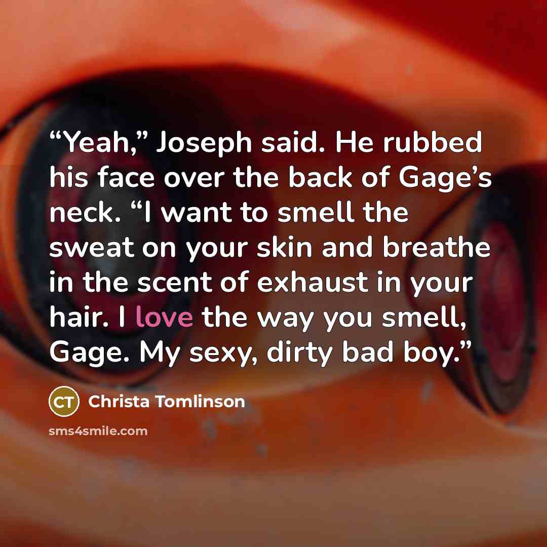 “Yeah,” Joseph said. He rubbed his face over the back of Gage’s neck. “I want to smell the sweat on your skin and breathe in the scent of exhaust in your hair. I love the way you smell, Gage. My sexy, dirty bad boy.” quote by Christa Tomlinson