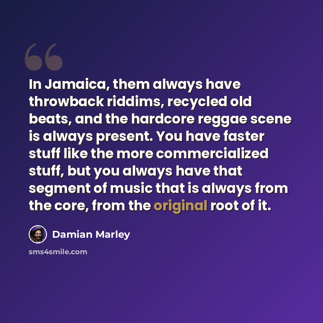 “In Jamaica, them always have throwback riddims, recycled old beats, and the hardcore reggae scene is always present. You have faster stuff like the more commercialized stuff, but you always have that segment of music that is always from the core, from the original root of it.” quote by Damian Marley