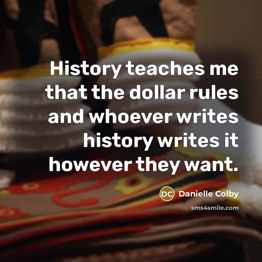 “History teaches me that the dollar rules and whoever writes history writes it however they want.” quote by Danielle Colby