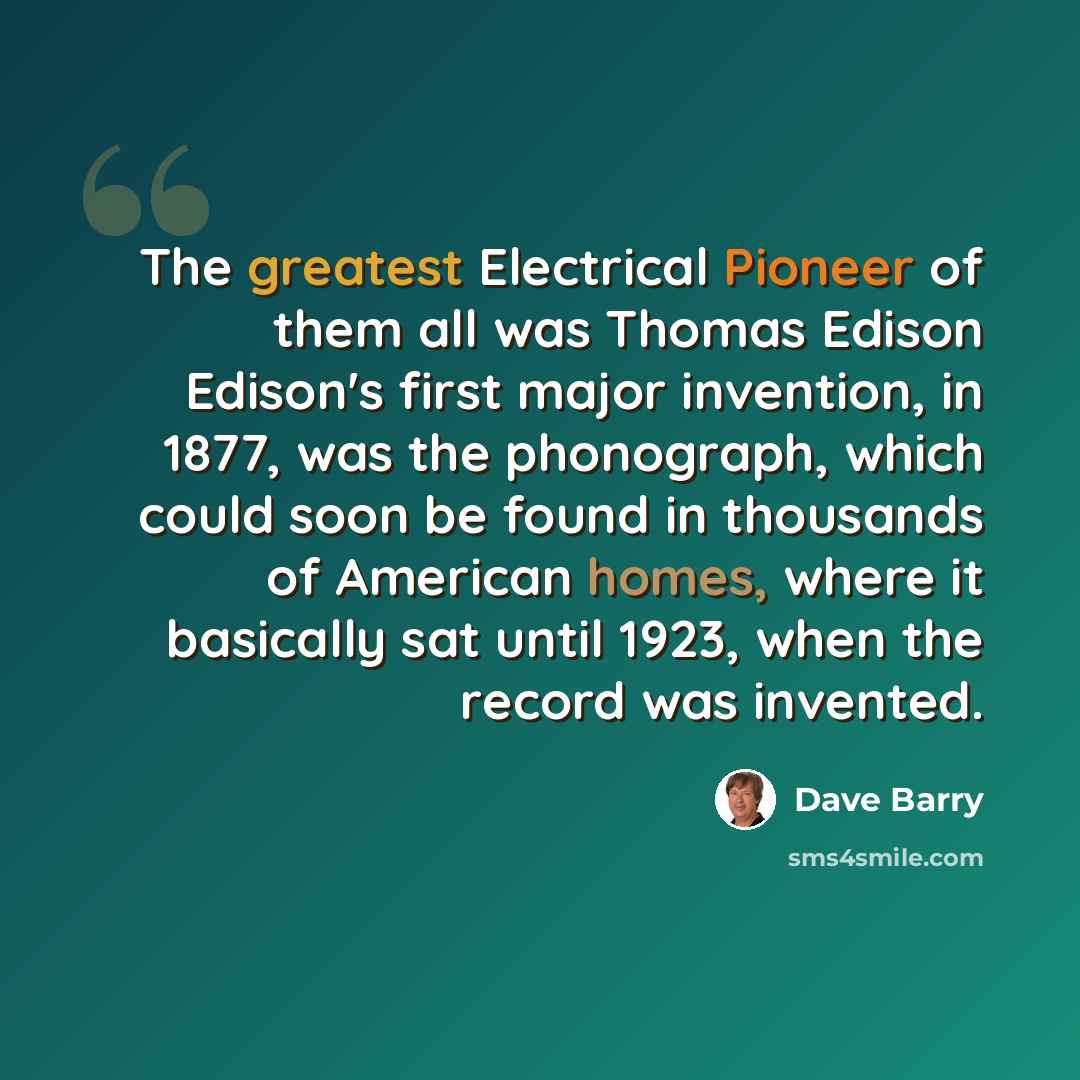“The greatest Electrical Pioneer of them all was Thomas Edison Edison's first major invention, in 1877, was the phonograph, which could soon be found in thousands of American homes, where it basically sat until 1923, when the record was invented.” quote by Dave Barry