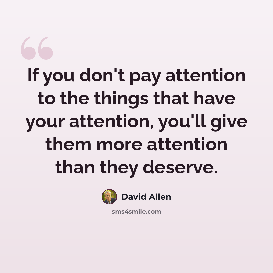 “If you don't pay attention to the things that have your attention, you'll give them more attention than they deserve.” quote by David Allen