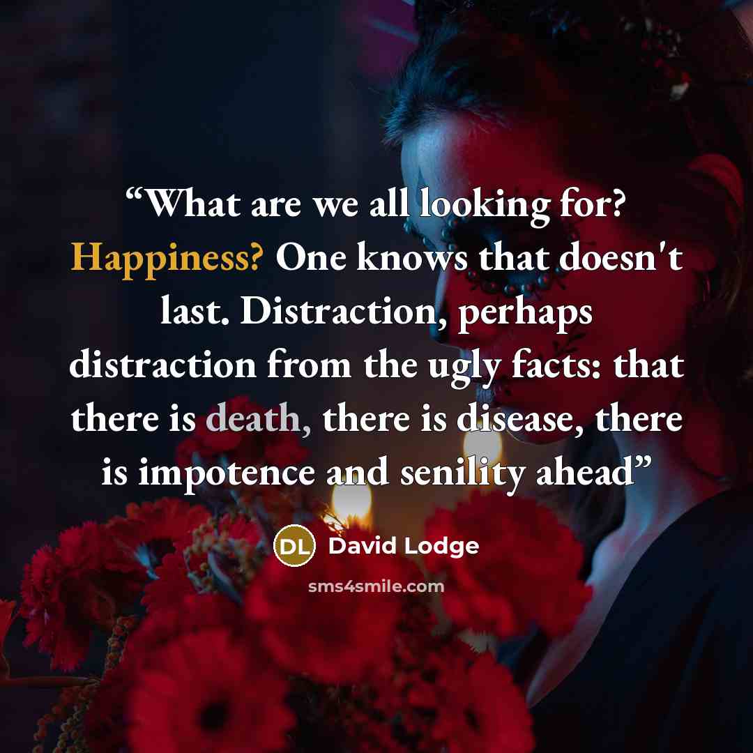 “What are we all looking for? Happiness? One knows that doesn't last. Distraction, perhaps distraction from the ugly facts: that there is death, there is disease, there is impotence and senility ahead” quote by David Lodge