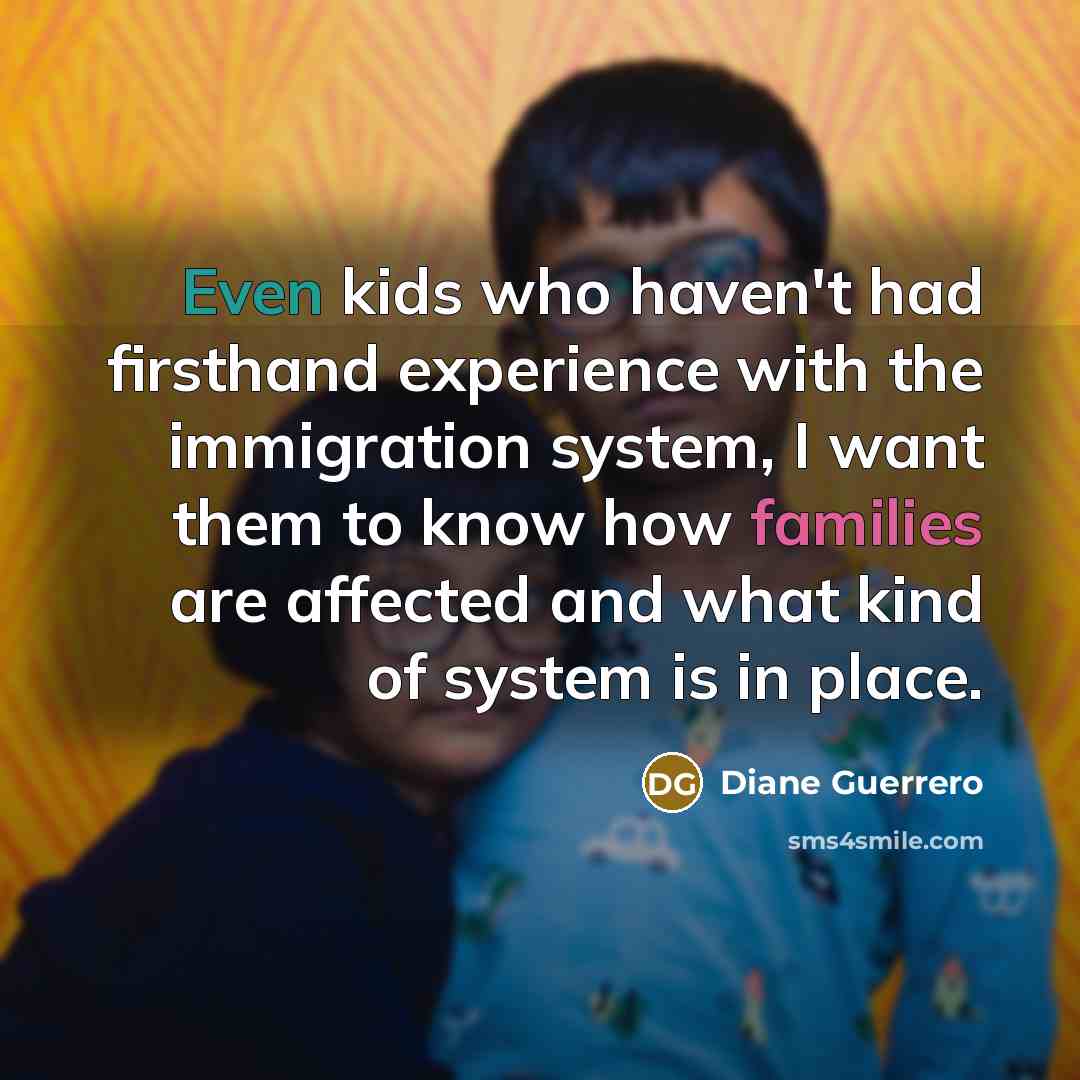 “Even kids who haven't had firsthand experience with the immigration system, I want them to know how families are affected and what kind of system is in place.” quote by Diane Guerrero