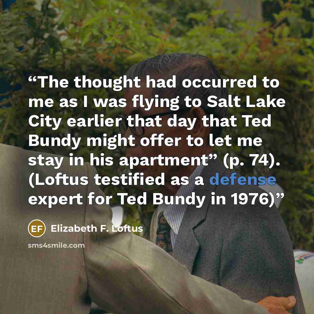 “The thought had occurred to me as I was flying to Salt Lake City earlier that day that Ted Bundy might offer to let me stay in his apartment” (p. 74). (Loftus testified as a defense expert for Ted Bundy in 1976)” quote by Elizabeth F. Loftus