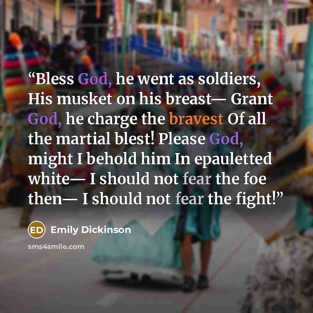 “Bless God, he went as soldiers, His musket on his breast— Grant God, he charge the bravest Of all the martial blest! Please God, might I behold him In epauletted white— I should not fear the foe then— I should not fear the fight!” quote by Emily Dickinson