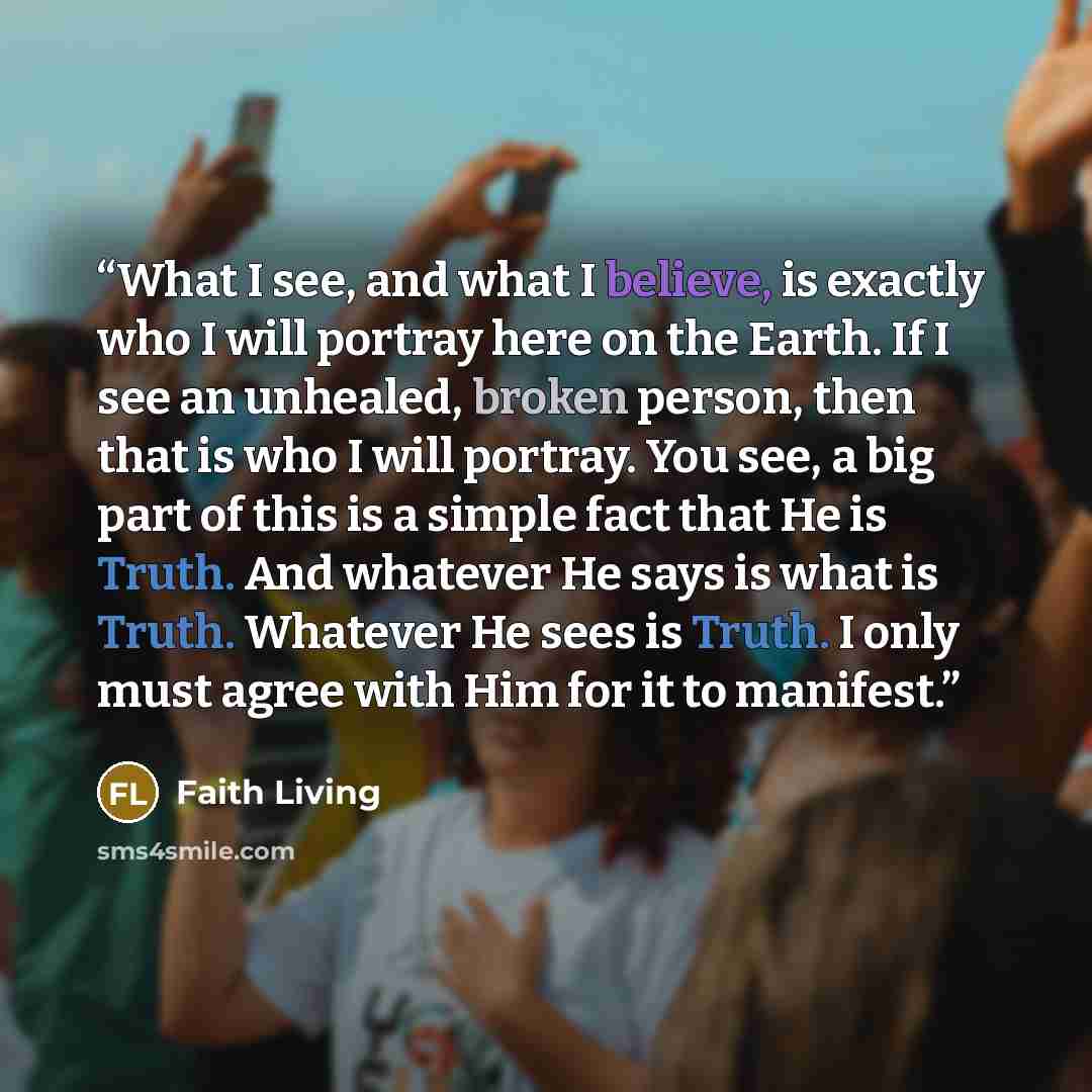 “What I see, and what I believe, is exactly who I will portray here on the Earth. If I see an unhealed, broken person, then that is who I will portray. You see, a big part of this is a simple fact that He is Truth. And whatever He says is what is Truth. Whatever He sees is Truth. I only must agree…” quote by Faith Living