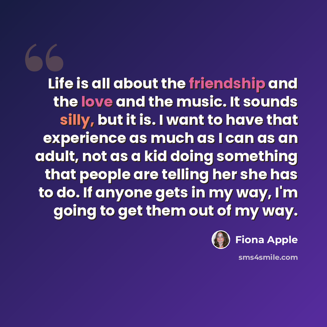 “Life is all about the friendship and the love and the music. It sounds silly, but it is. I want to have that experience as much as I can as an adult, not as a kid doing something that people are telling her she has to do. If anyone gets in my way, I'm going to get them out of my way.” quote by Fiona Apple