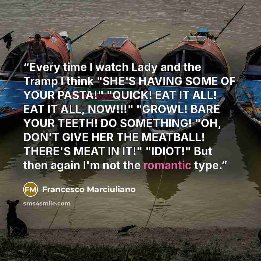 “Every time I watch Lady and the Tramp I think "SHE'S HAVING SOME OF YOUR PASTA!" "QUICK! EAT IT ALL! EAT IT ALL, NOW!!!" "GROWL! BARE YOUR TEETH! DO SOMETHING! "OH, DON'T GIVE HER THE MEATBALL! THERE'S MEAT IN IT!" "IDIOT!" But then again I'm not the romantic type.” quote by Francesco Marciuliano