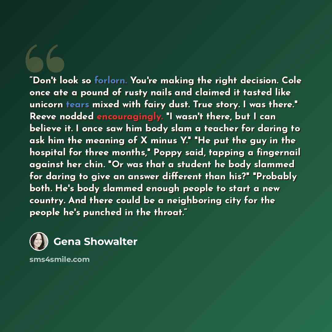 “Don't look so forlorn. You're making the right decision. Cole once ate a pound of rusty nails and claimed it tasted like unicorn tears mixed with fairy dust. True story. I was there." Reeve nodded encouragingly. "I wasn't there, but I can believe it. I once saw him body slam a teacher for daring…” quote by Gena Showalter