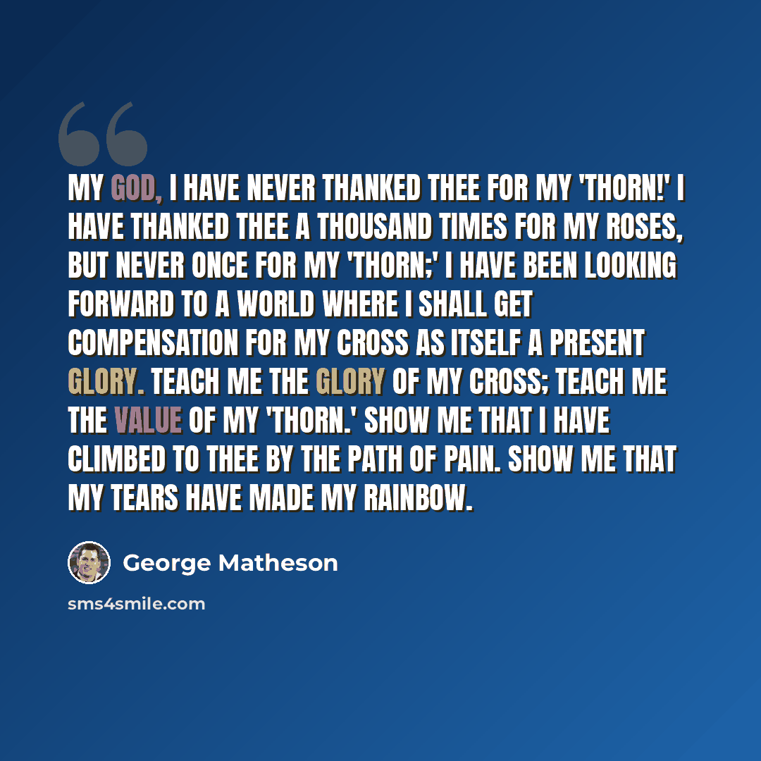 “My God, I have never thanked Thee for my 'thorn!' I have thanked Thee a thousand times for my roses, but never once for my 'thorn;' I have been looking forward to a world where I shall get compensation for my cross as itself a present glory. Teach me the glory of my cross; teach me the value of my…” quote by George Matheson