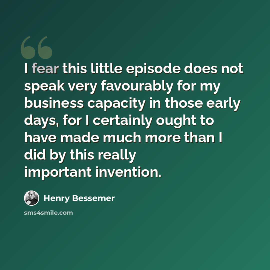 “I fear this little episode does not speak very favourably for my business capacity in those early days, for I certainly ought to have made much more than I did by this really important invention.” quote by Henry Bessemer