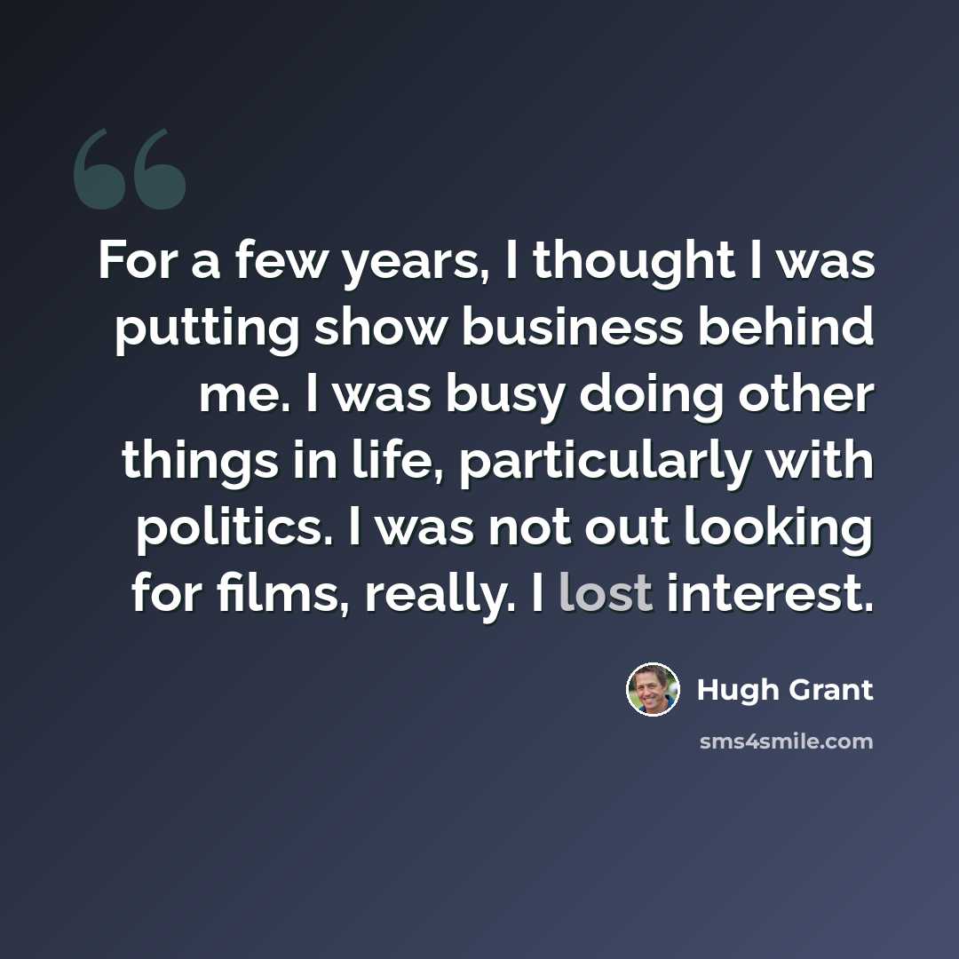 “For a few years, I thought I was putting show business behind me. I was busy doing other things in life, particularly with politics. I was not out looking for films, really. I lost interest.” quote by Hugh Grant