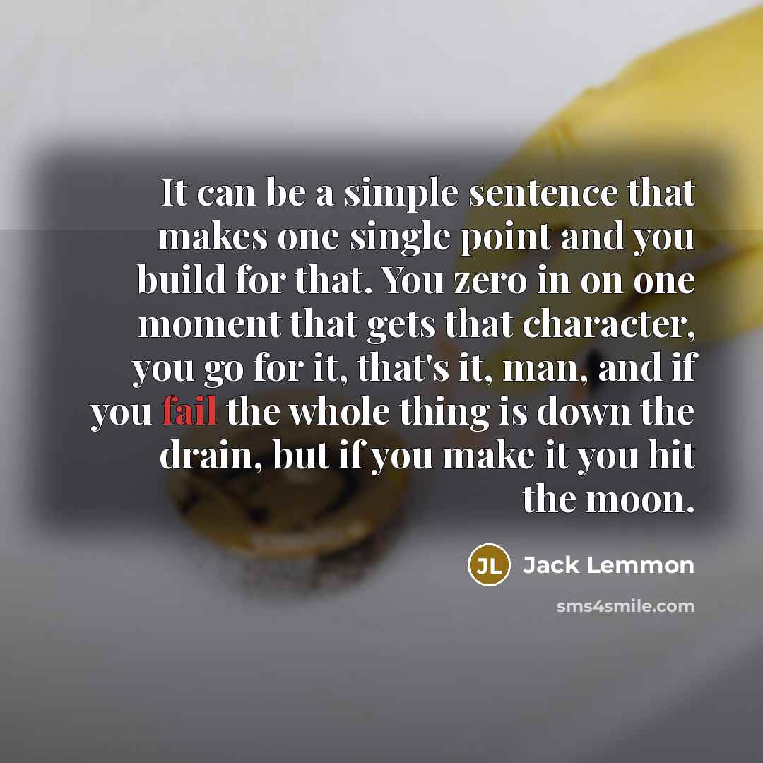 “It can be a simple sentence that makes one single point and you build for that. You zero in on one moment that gets that character, you go for it, that's it, man, and if you fail the whole thing is down the drain, but if you make it you hit the moon.” quote by Jack Lemmon