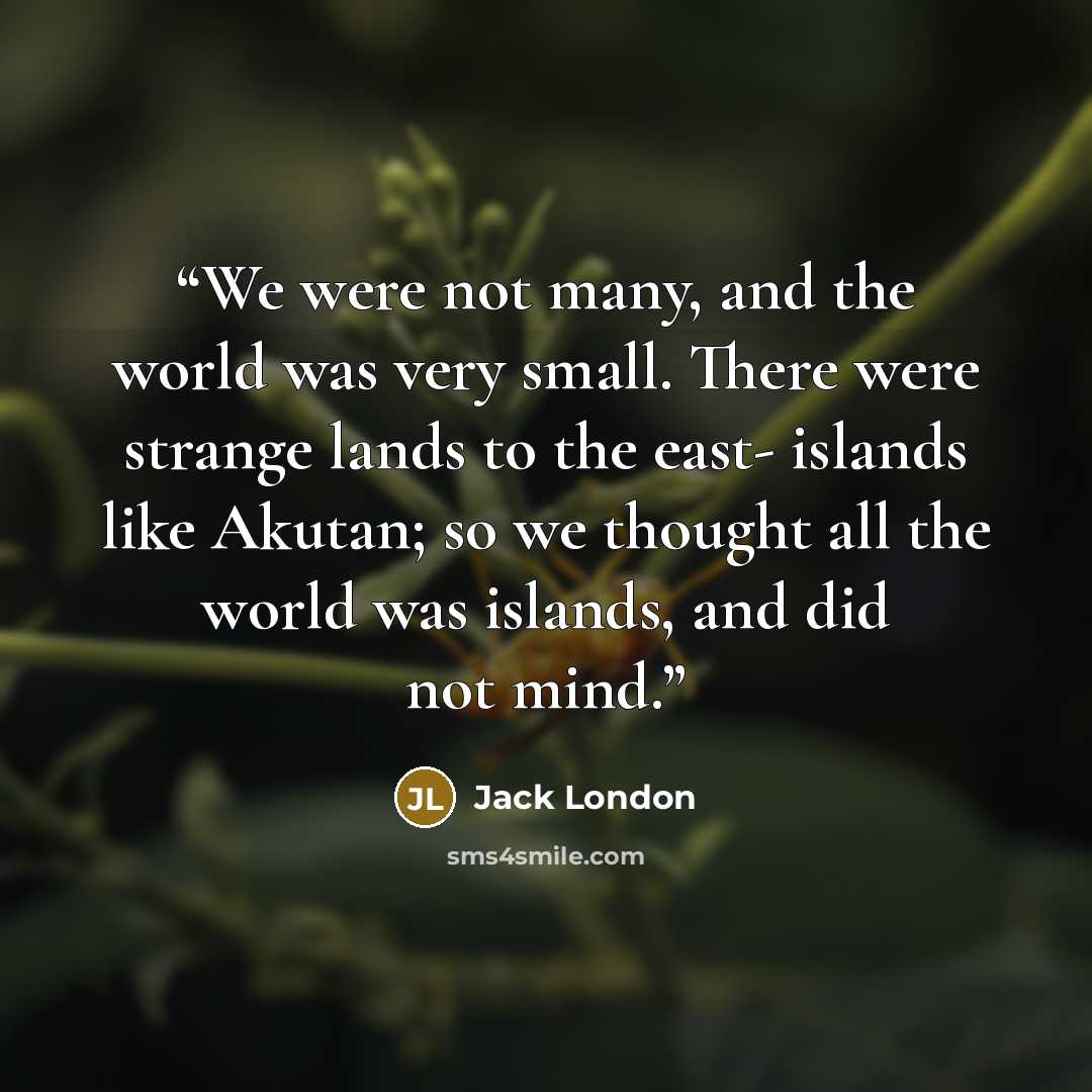 “We were not many, and the world was very small. There were strange lands to the east- islands like Akutan; so we thought all the world was islands, and did not mind.” quote by Jack London
